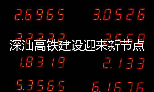 高铁新节体混点 站主建设结构凝土迎来深汕深汕封顶